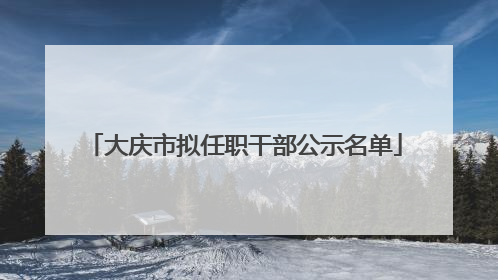 大庆市拟任职干部公示名单