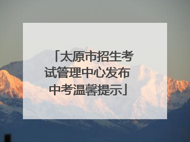 太原市招生考试管理中心发布中考温馨提示