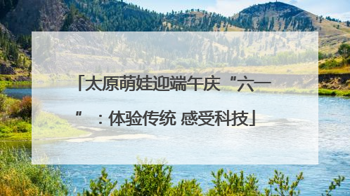 太原萌娃迎端午庆“六一”：体验传统 感受科技
