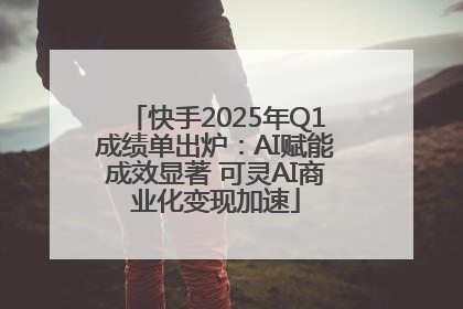 快手2025年Q1成绩单出炉：AI赋能成效显著 可灵AI商业化变现加速