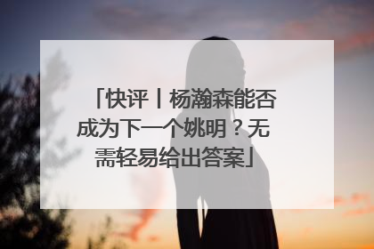 快评丨杨瀚森能否成为下一个姚明？无需轻易给出答案