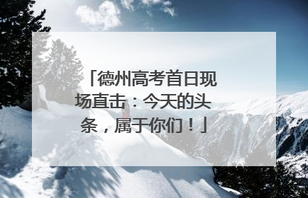 德州高考首日现场直击：今天的头条，属于你们！