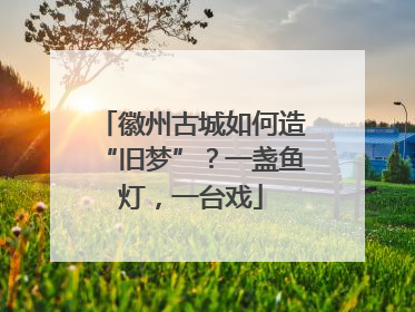 徽州古城如何造“旧梦”？一盏鱼灯，一台戏