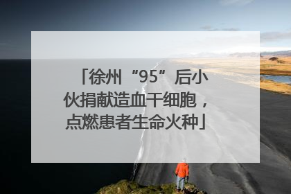 徐州“95”后小伙捐献造血干细胞，点燃患者生命火种