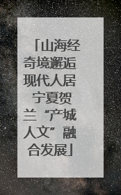 山海经奇境邂逅现代人居 宁夏贺兰“产城人文”融合发展