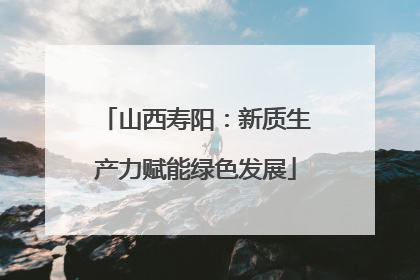 山西寿阳：新质生产力赋能绿色发展