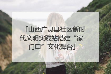 山西广灵县社区新时代文明实践站搭建“家门口”文化舞台