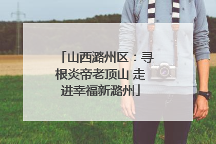 山西潞州区：寻根炎帝老顶山 走进幸福新潞州