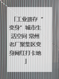 工业遗存“变身”城市生活空间 常州老厂聚集区变身网红打卡地
