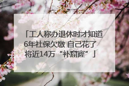 工人称办退休时才知道6年社保欠缴 自己花了将近14万“补窟窿”