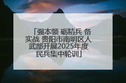 强本领 砺精兵 备实战 贵阳市南明区人武部开展2025年度民兵集中轮训