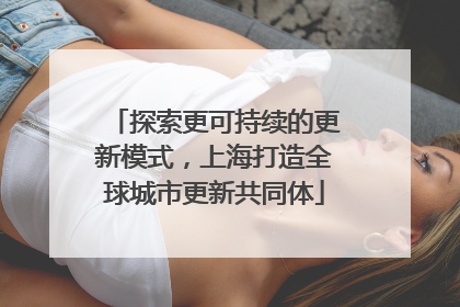 探索更可持续的更新模式，上海打造全球城市更新共同体