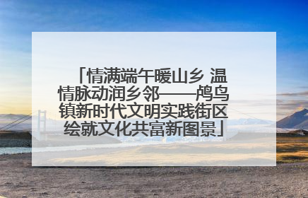 情满端午暖山乡 温情脉动润乡邻——鸬鸟镇新时代文明实践街区绘就文化共富新图景