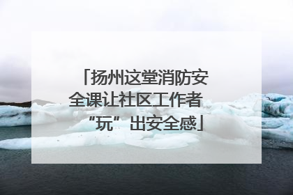 扬州这堂消防安全课让社区工作者“玩”出安全感