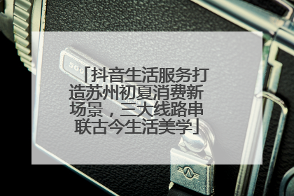 抖音生活服务打造苏州初夏消费新场景，三大线路串联古今生活美学