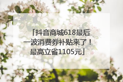抖音商城618最后一波消费券补贴来了！最高立省1105元