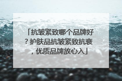 抗皱紧致哪个品牌好？护肤品抗皱紧致抗衰，优质品牌放心入