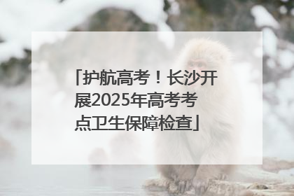 护航高考！长沙开展2025年高考考点卫生保障检查