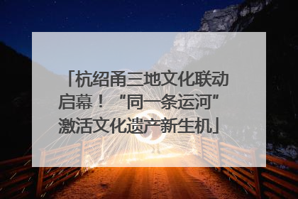 杭绍甬三地文化联动启幕！“同一条运河”激活文化遗产新生机