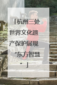 杭州三处世界文化遗产保护展现“东方智慧”