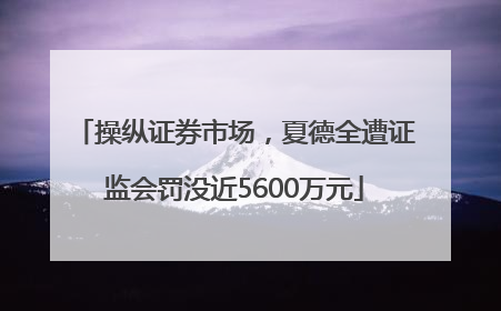 操纵证券市场，夏德全遭证监会罚没近5600万元