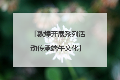 敦煌开展系列活动传承端午文化