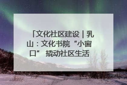 文化社区建设｜乳山：文化书院“小窗口” 撬动社区生活“大幸福”