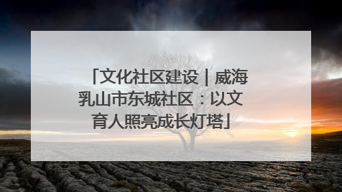 文化社区建设｜威海乳山市东城社区：以文育人照亮成长灯塔