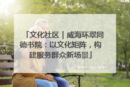 文化社区｜威海环翠同德书院：以文化矩阵，构建服务群众新场景