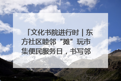 文化书院进行时｜东方社区睦邻“摊”玩市集便民服务日，书写邻里共生新篇章