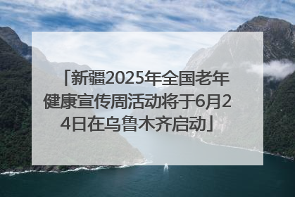 新疆2025年全国老年健康宣传周活动将于6月24日在乌鲁木齐启动