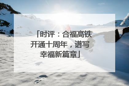 时评：合福高铁开通十周年，谱写幸福新篇章