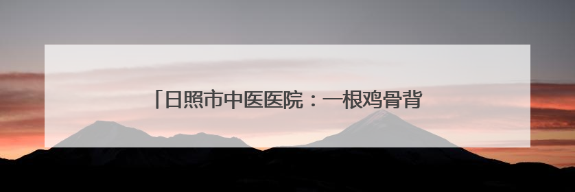 日照市中医医院：一根鸡骨背后的消化道急症救治“智慧”