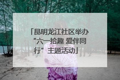 昆明龙江社区举办“六一拾趣 爱伴同行”主题活动