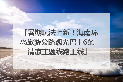 暑期玩法上新！海南环岛旅游公路观光巴士6条清凉主题线路上线