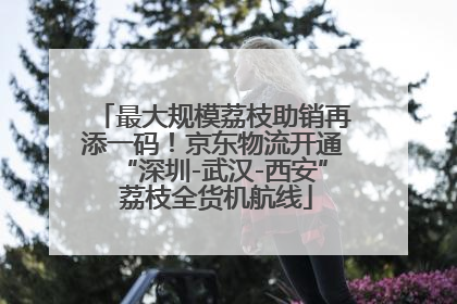最大规模荔枝助销再添一码！京东物流开通“深圳-武汉-西安” 荔枝全货机航线