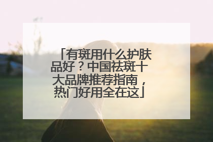 有斑用什么护肤品好？中国祛斑十大品牌推荐指南，热门好用全在这