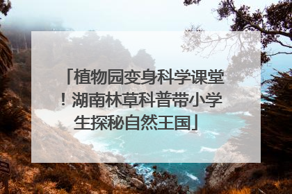 植物园变身科学课堂！湖南林草科普带小学生探秘自然王国