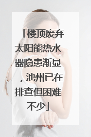 楼顶废弃太阳能热水器隐患渐显，池州已在排查但困难不少