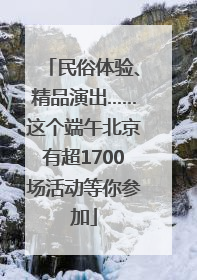 民俗体验、精品演出……这个端午北京有超1700场活动等你参加