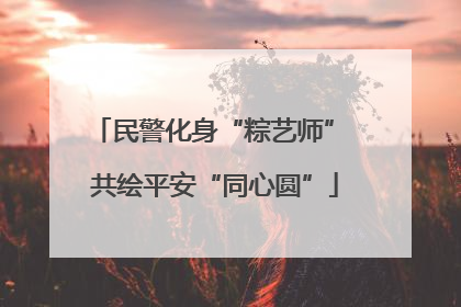 民警化身“粽艺师” 共绘平安“同心圆”