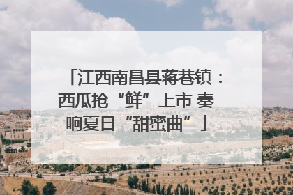 江西南昌县蒋巷镇：西瓜抢“鲜”上市 奏响夏日“甜蜜曲”