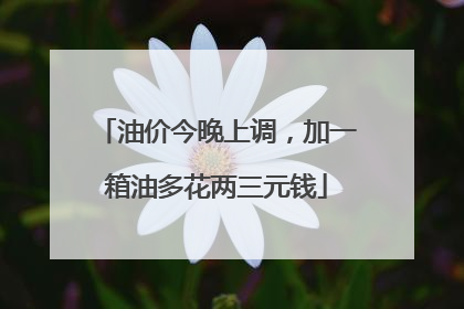 油价今晚上调，加一箱油多花两三元钱