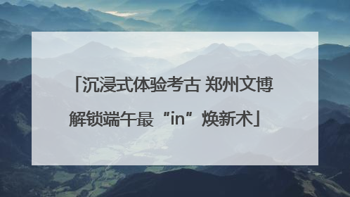沉浸式体验考古 郑州文博解锁端午最“in”焕新术