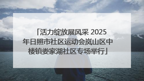 活力绽放展风采 2025年日照市社区运动会岚山区中楼镇娄家湖社区专场举行