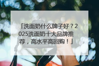 洗面奶什么牌子好？2025洗面奶十大品牌推荐，高水平高回购！
