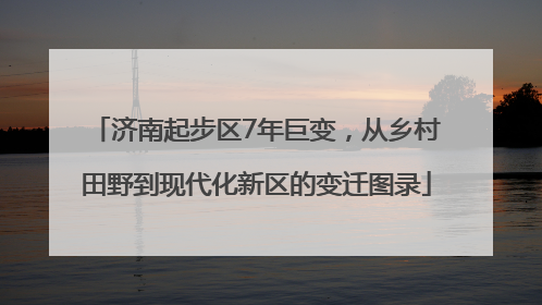 济南起步区7年巨变，从乡村田野到现代化新区的变迁图录