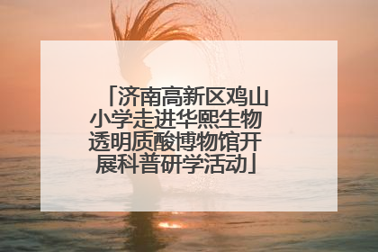 济南高新区鸡山小学走进华熙生物透明质酸博物馆开展科普研学活动