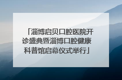 淄博启贝口腔医院开诊盛典暨淄博口腔健康科普馆启幕仪式举行