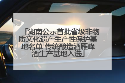 湖南公示首批省级非物质文化遗产生产性保护基地名单 传统酿造酒雁峰酒生产基地入选
